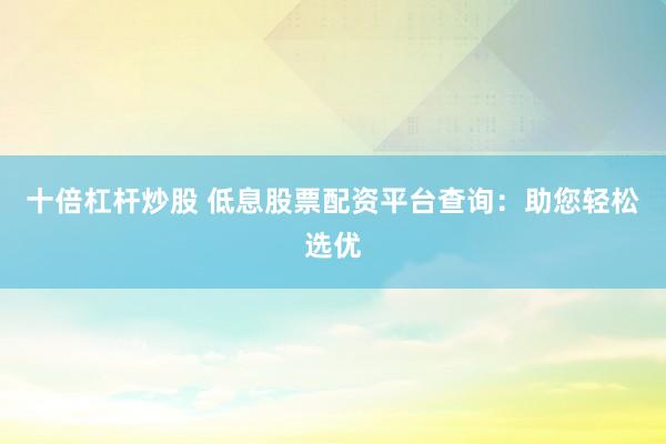 十倍杠杆炒股 低息股票配资平台查询：助您轻松选优
