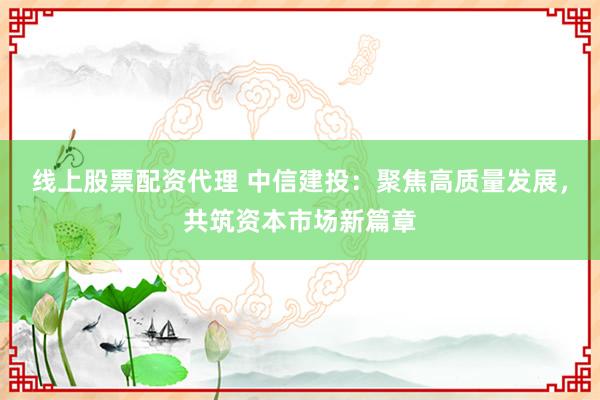 线上股票配资代理 中信建投：聚焦高质量发展，共筑资本市场新篇章