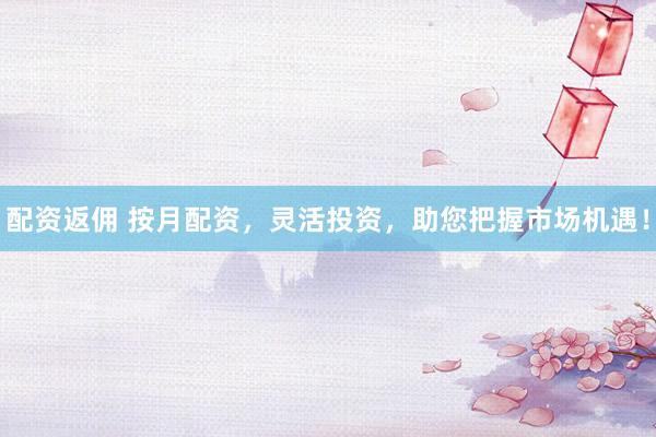 配资返佣 按月配资，灵活投资，助您把握市场机遇！