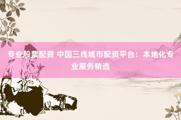 专业股票配资 中国三线城市配资平台：本地化专业服务精选