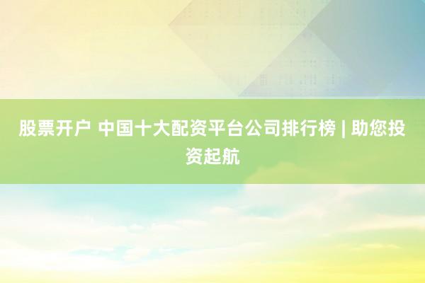 股票开户 中国十大配资平台公司排行榜 | 助您投资起航