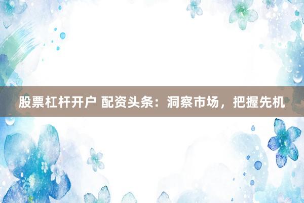股票杠杆开户 配资头条：洞察市场，把握先机