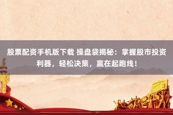 股票配资手机版下载 操盘袋揭秘：掌握股市投资利器，轻松决策，赢在起跑线！